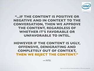 “...IF THE CONTENT IS POSITIVE OR
NEGATIVE AND IN CONTEXT TO THE
CONVERSATION, THEN WE APPROVE
   THE CONTENT, REGARDLESS OF
     WHETHER IT'S FAVORABLE OR
        UNFAVORABLE TO INTEL.

HOWEVER IF THE CONTENT IS UGLY,
  OFFENSIVE, DENIGRATING AND
  COMPLETELY OUT OF CONTEXT,
 THEN WE REJECT THE CONTENT.”
              — INTEL


                        http://www.intel.com/sites/sitewide/en_US/social-media.htm
 