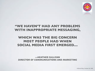 “WE HAVEN’T HAD ANY PROBLEMS
WITH INAPPROPRIATE MESSAGING,

 WHICH WAS THE BIG CONCERN
   MOST PEOPLE HAD WHEN
 SOCIAL MEDIA FIRST EMERGED....


              —HEATHER SULLIVAN
 DIRECTOR OF COMMUNICATIONS AND MARKETING


                                        mStoner Blog, October 28, 2009
 