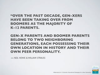 “OVER THE PAST DECADE, GEN-XERS
HAVE BEEN TAKING OVER FROM
BOOMERS AS THE MAJORITY OF
K-12 PARENTS.

GEN-X PARENTS AND BOOMER PARENTS
BELONG TO TWO NEIGHBORING
GENERATIONS, EACH POSSESSING THEIR
OWN LOCATION IN HISTORY AND THEIR
OWN PEER PERSONALITY.
— NEIL HOWE & WILLIAM STRAUSS




                                Millennials & K-12 Schools: Educational Strategies for a New Generation
 