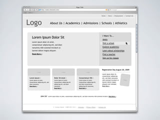 Page Title
                      http://www.sitename.com/                                                                                         Google

News

                                                                                                                      Home | News | Employment | Contact Us




Logo                                 About Us | Academics | Admissions | Schools | Athletics



                                                                                                                       I Want To...
       Lorem Ipsum Dolor Sit                                                                                           Apply
       Lorem ipsum dolor sit amet,
                                                                                                                       Visit a school
       consectetuer adipiscing elit, sed diam
       nonummy nibh euismod tincidunt ut                                                                               Explore academics
       laoreet dolore magna aliquam.                                                                                   Learn about scholarships
       Read More >                                                                                                     Find a teacher
                                                                                                                       Sign up for classes




                                                                                                                       Registration Day August 20, 2009
              Image                                  Image                                   Image
                                                                                                                       Lorem ipsum dolor sit,
                                                                                                                       consectetuer adipiscing
 Lorem Ipsum >                           Dolor Sit Amet >                        Consectetuer Elit >                   elit, sed diam nonummy
 Lorem ipsum sit amet,                   Lorem ipsum sit amet,                   Lorem ipsum sit amet,                 nibh euismod tincidunt ut   Image
 consectetuer adipiscing elit, sed       consectetuer adipiscing elit            consectetuer adipiscing elit,         laoreet dolore magna
 diam nonummy.                           adipiscing elit, sed diam               sed diam consectetuer                 aliquam erat volutpat.
 Read More >                             nonummy.                                adipiscing elit nonummy.              Read More >
                                         Read More >                             Read More >




                   Join Us!     Lorem ipsum dolor sit amet, consectetuer adipiscing elit, sed diam nonummy nibh euismod tincidunt. Read More >




                                        © School Name 1-800-555-1212 | Sitemap | Privacy Policy | Contact Us
 