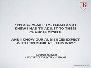 “I’M A 25-YEAR PR VETERAN AND I
 KNEW I HAD TO ADJUST TO THESE
          CHANGES MYSELF.

AND I KNOW OUR AUDIENCES EXPECT
  US TO COMMUNICATE THIS WAY.”


             —BARBARA KENNEDY
      ASSOCIATE VP FOR EXTERNAL AFFAIRS


                                          mStoner Blog, October 28, 2009
 