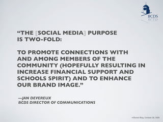 “THE [SOCIAL MEDIA] PURPOSE
IS TWO-FOLD:

TO PROMOTE CONNECTIONS WITH
AND AMONG MEMBERS OF THE
COMMUNITY (HOPEFULLY RESULTING IN
INCREASE FINANCIAL SUPPORT AND
SCHOOLS SPIRIT) AND TO ENHANCE
OUR BRAND IMAGE.”

—JAN DEVEREUX
BCDS DIRECTOR OF COMMUNICATIONS


                                  mStoner Blog, October 28, 2009
 