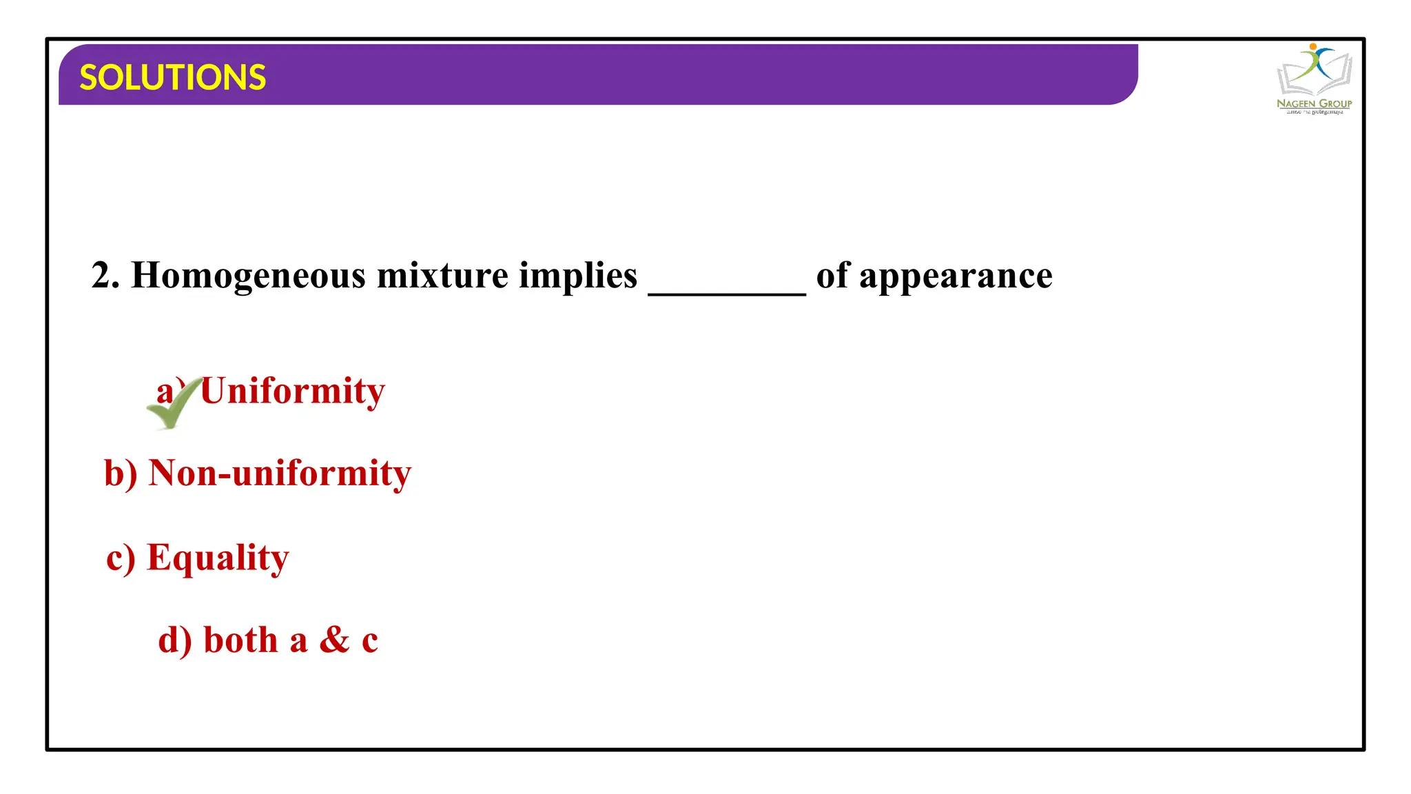SOLUTIONS
2. Homogeneous mixture implies ________ of appearance
a) Uniformity
b) Non-uniformity
c) Equality
d) both a & c
 