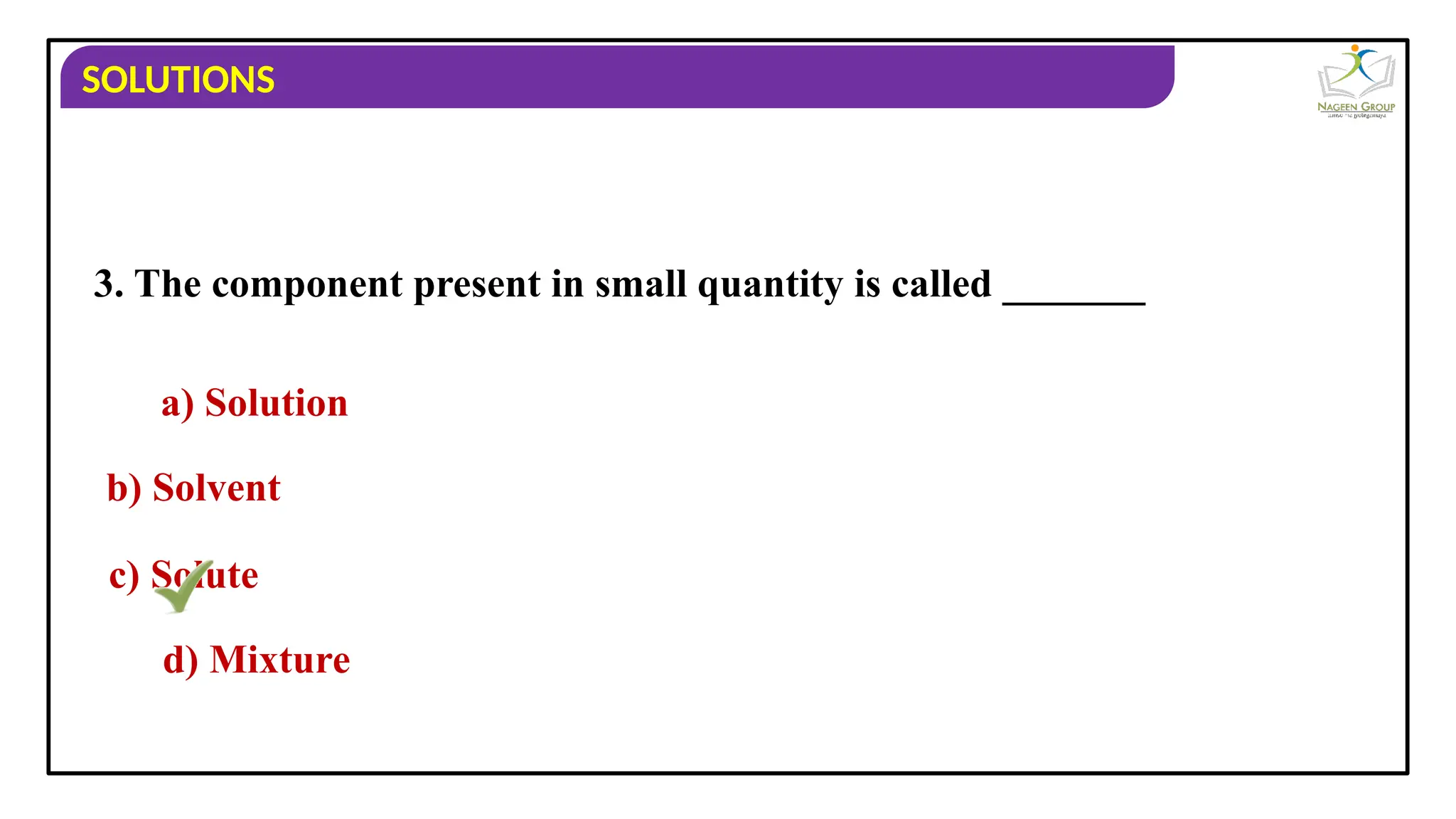 SOLUTIONS
3. The component present in small quantity is called _______
a) Solution
b) Solvent
c) Solute
d) Mixture
 