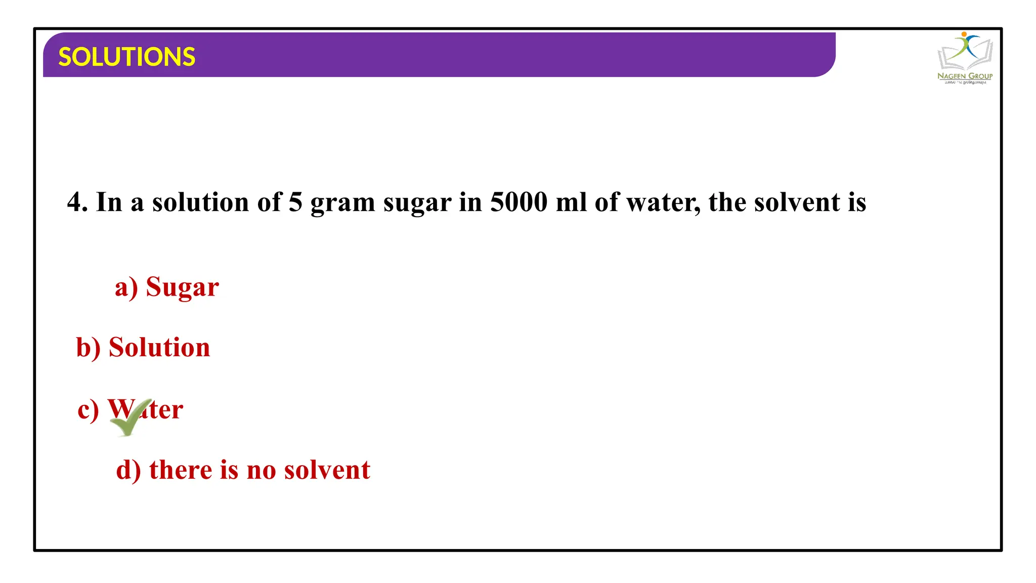SOLUTIONS
4. In a solution of 5 gram sugar in 5000 ml of water, the solvent is
a) Sugar
b) Solution
c) Water
d) there is no solvent
 