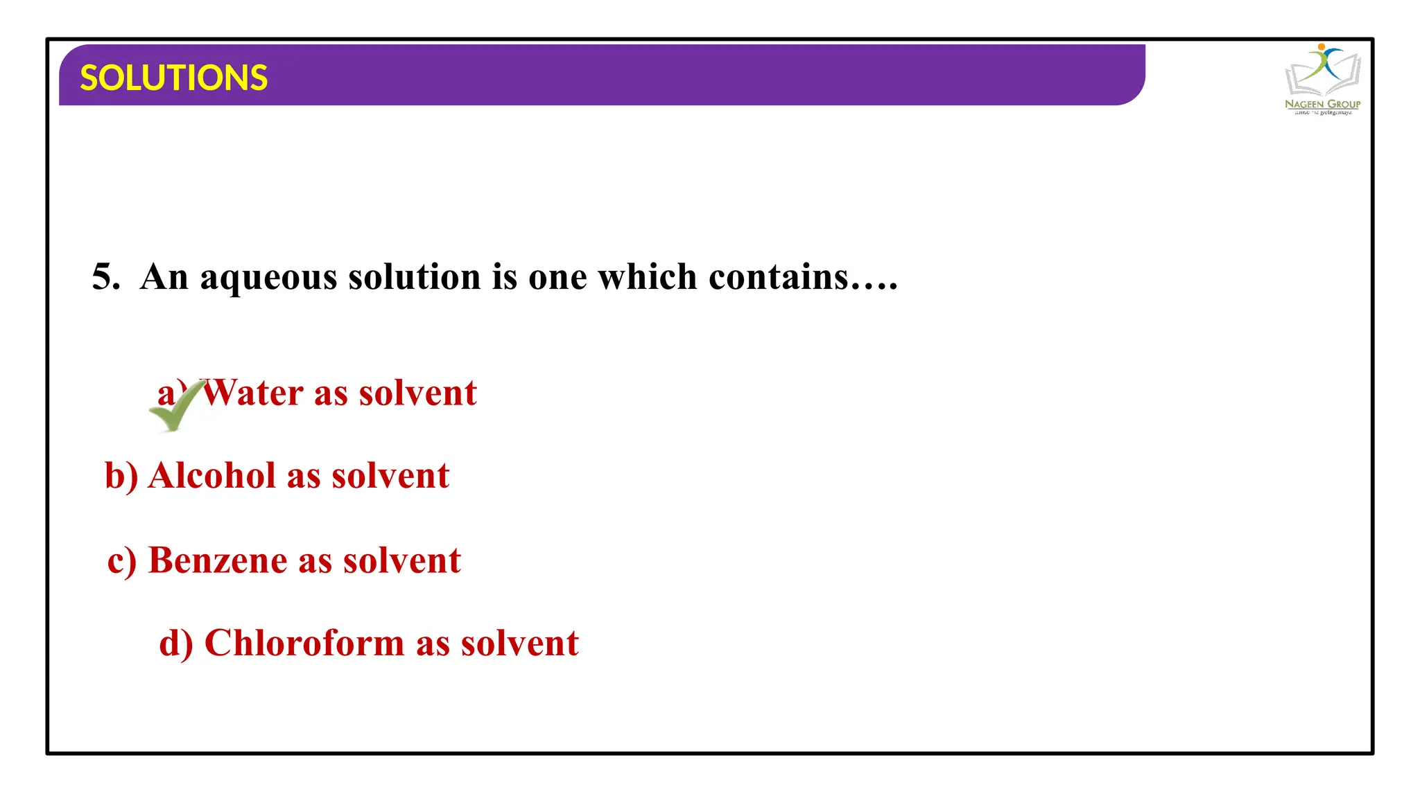 SOLUTIONS
5. An aqueous solution is one which contains….
a) Water as solvent
b) Alcohol as solvent
c) Benzene as solvent
d) Chloroform as solvent
 