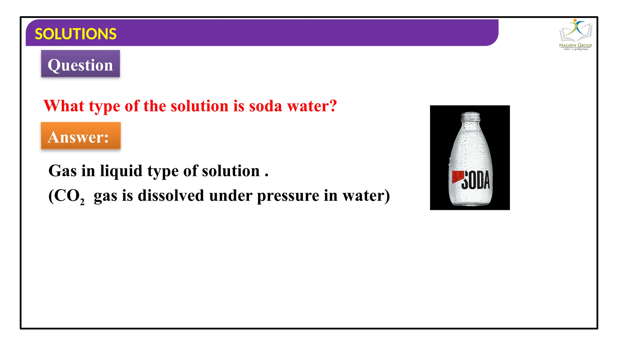 SOLUTIONS
What type of the solution is soda water?
Answer:
Gas in liquid type of solution .
Question
(CO2 gas is dissolved under pressure in water)
 