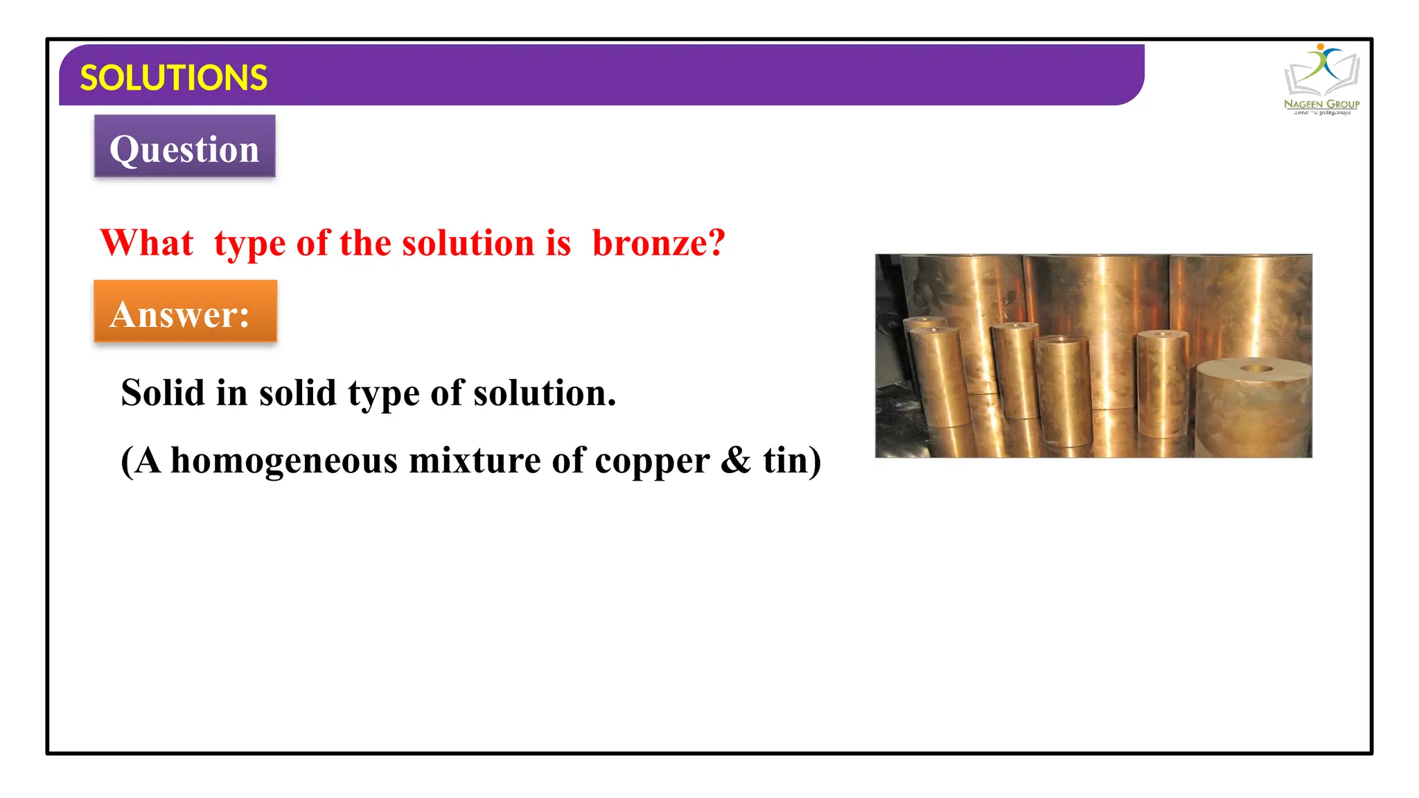 SOLUTIONS
What type of the solution is bronze?
Answer:
Solid in solid type of solution.
Question
(A homogeneous mixture of copper & tin)
 