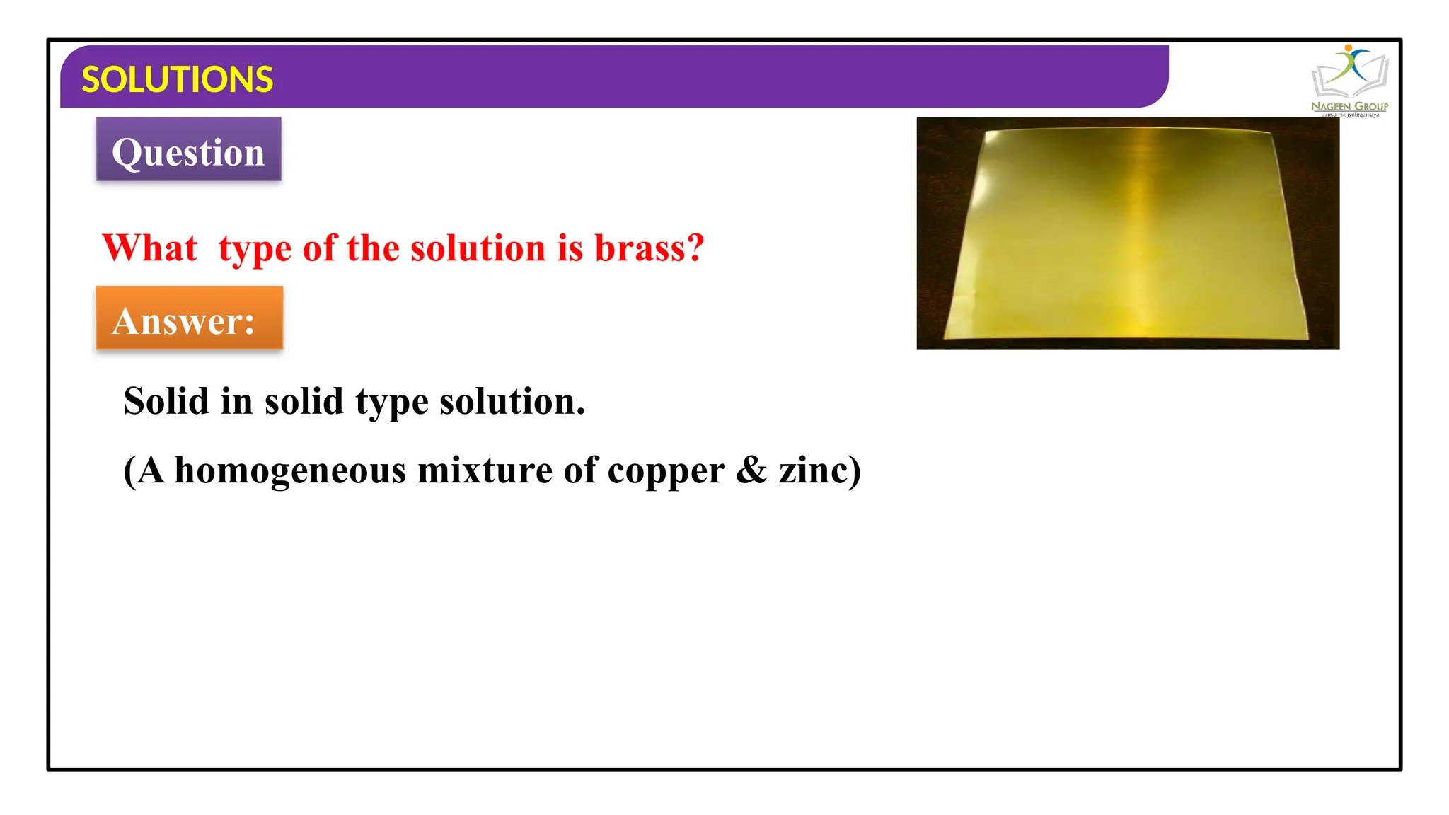 SOLUTIONS
What type of the solution is brass?
Answer:
Solid in solid type solution.
Question
(A homogeneous mixture of copper & zinc)
 