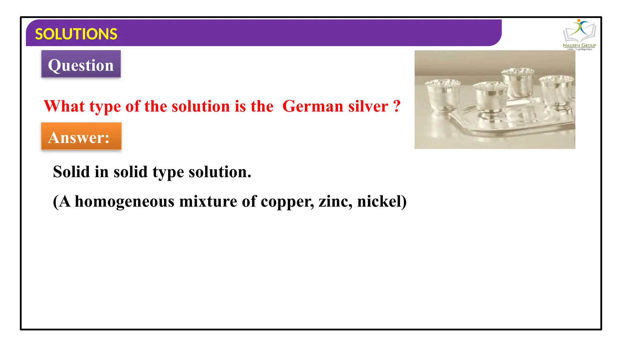 SOLUTIONS
What type of the solution is the German silver ?
Answer:
Solid in solid type solution.
Question
(A homogeneous mixture of copper, zinc, nickel)
 
