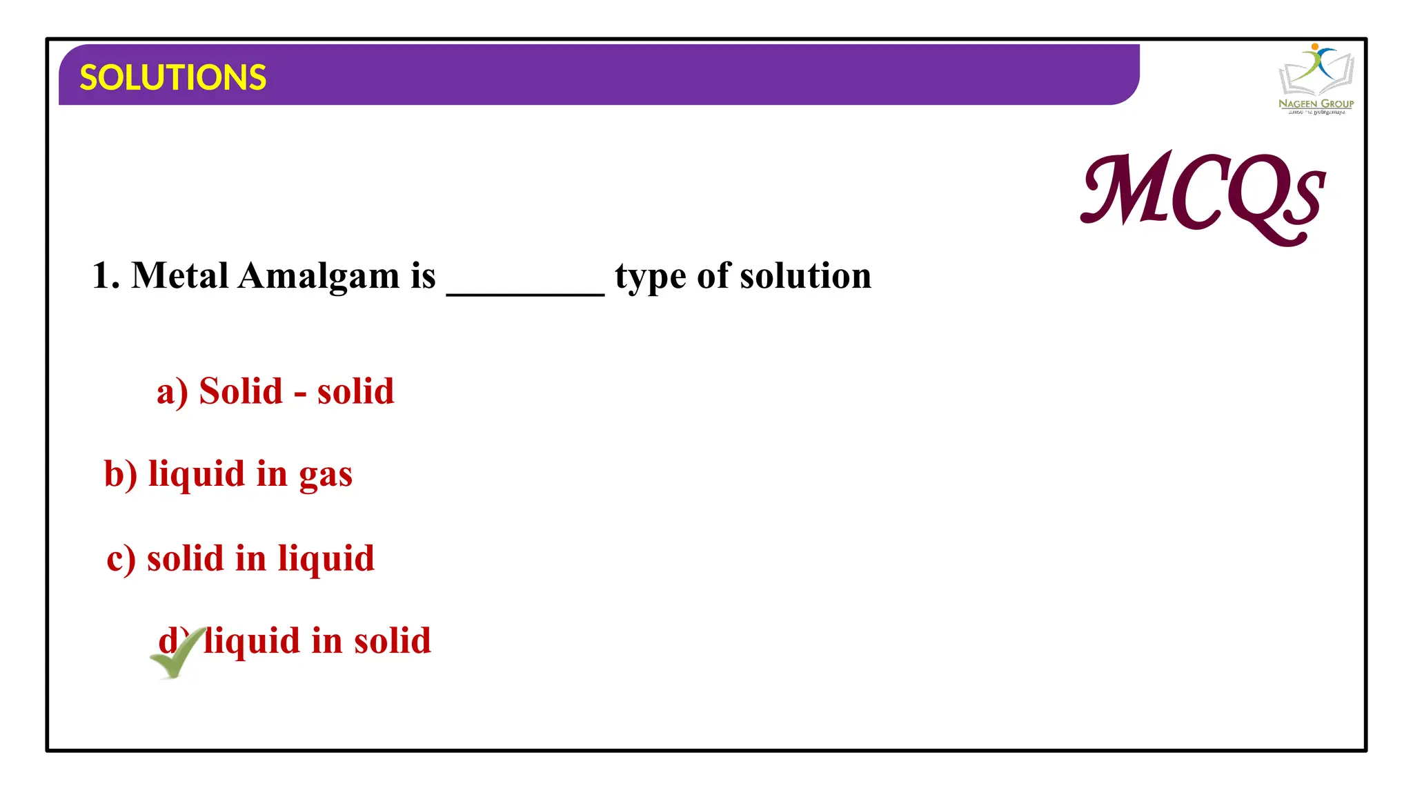SOLUTIONS
1. Metal Amalgam is ________ type of solution
a) Solid - solid
b) liquid in gas
c) solid in liquid
d) liquid in solid
MCQS
 