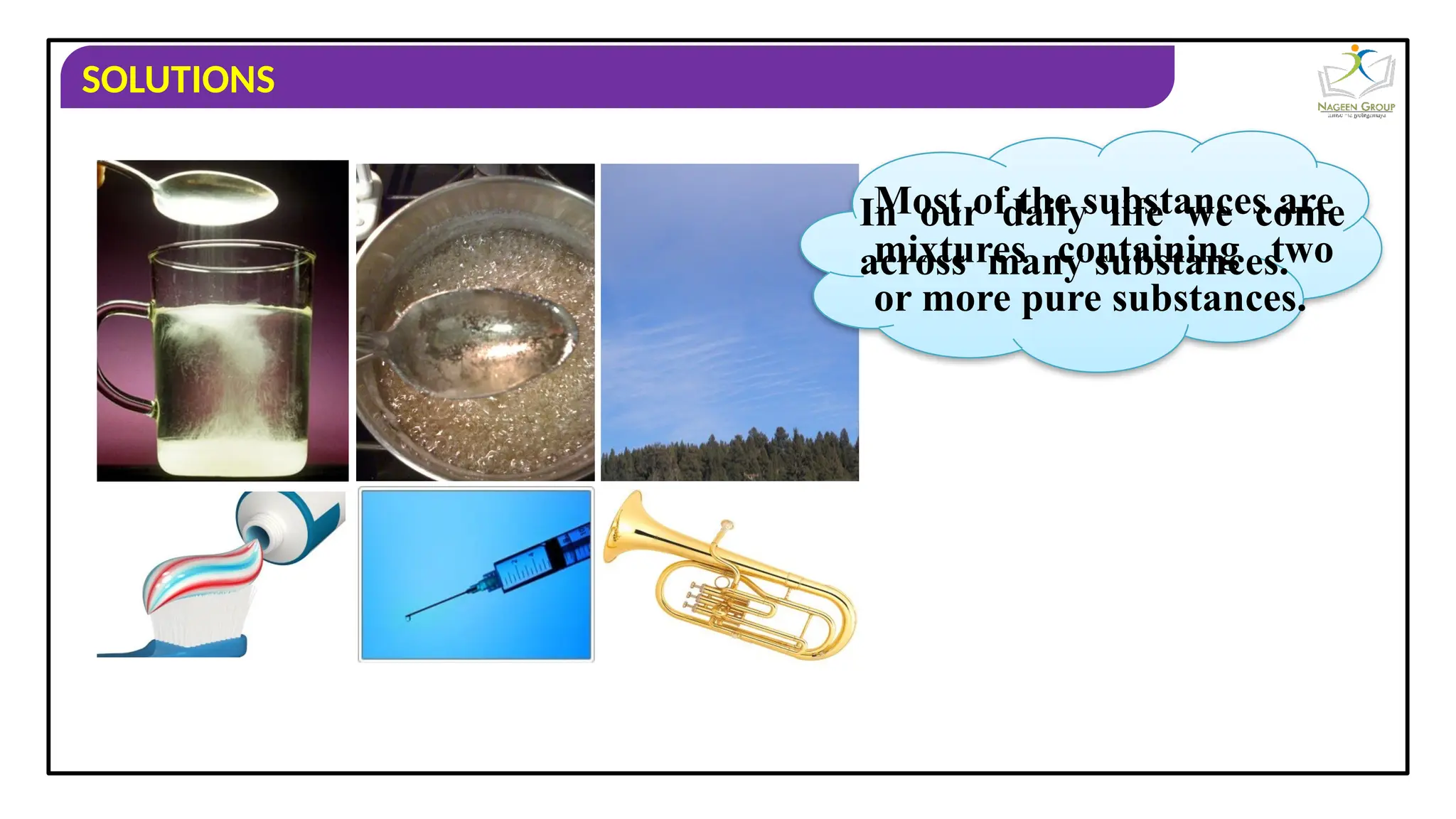 SOLUTIONS
In our daily life we come
across many substances.
Most of the substances are
mixtures containing two
or more pure substances.
 