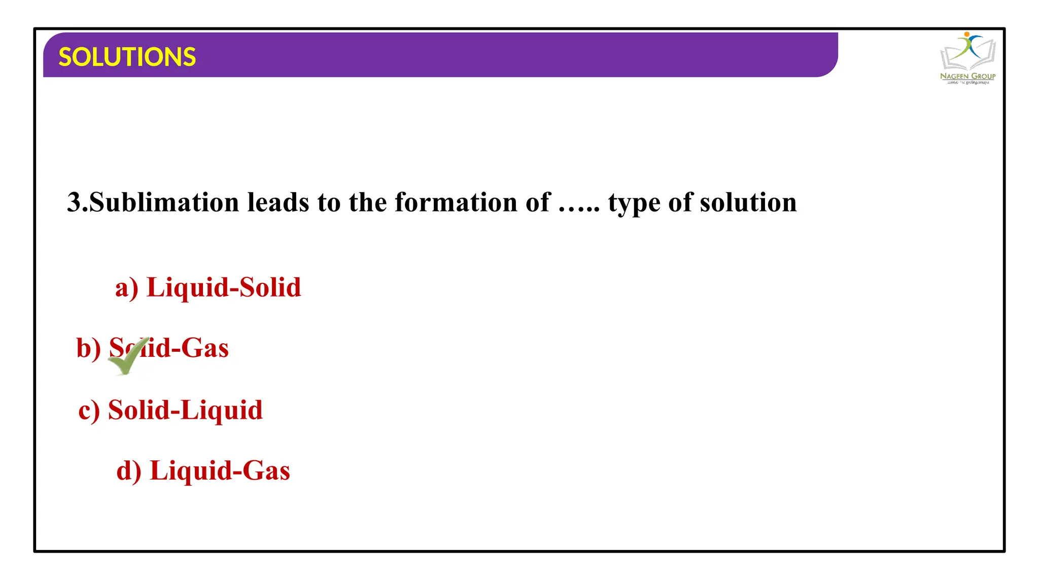 SOLUTIONS
3.Sublimation leads to the formation of ….. type of solution
a) Liquid-Solid
b) Solid-Gas
c) Solid-Liquid
d) Liquid-Gas
 