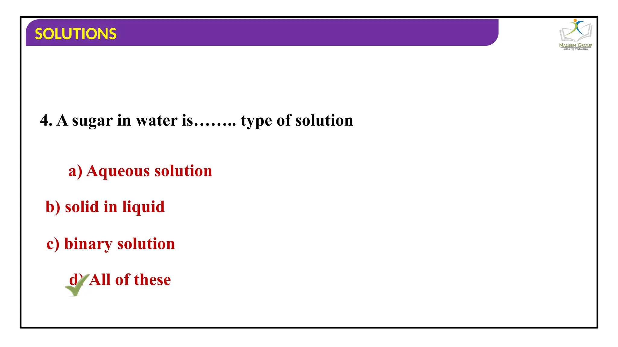 SOLUTIONS
4. A sugar in water is…….. type of solution
a) Aqueous solution
b) solid in liquid
c) binary solution
d) All of these
 