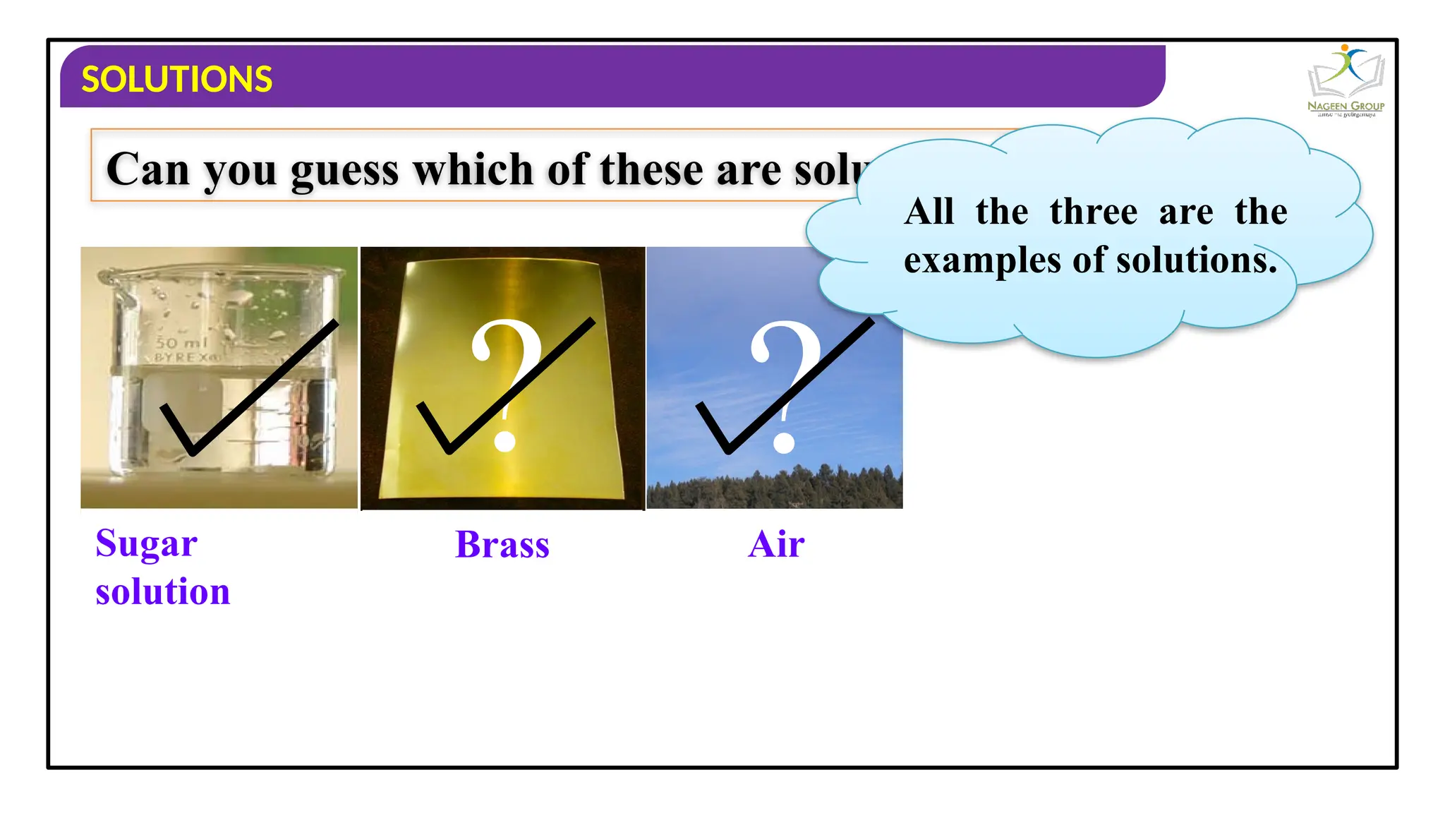 SOLUTIONS
Sugar
solution
Brass
?
Air
?
Can you guess which of these are solutions ?
All the three are the
examples of solutions.
 