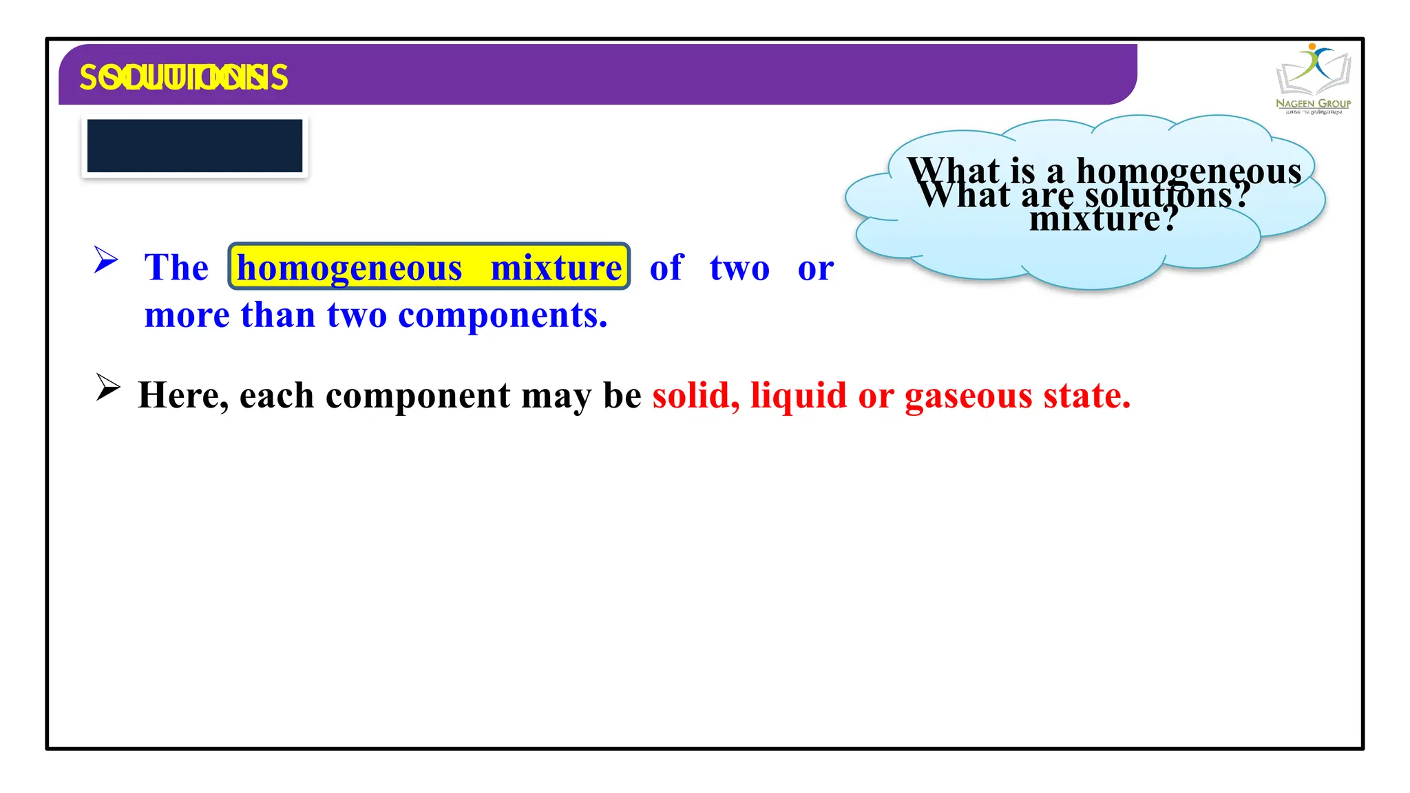 SOLUTIONS
 Here, each component may be solid, liquid or gaseous state.
SOLUTIONS
What are solutions?
 The homogeneous mixture of two or
more than two components.
What is a homogeneous
mixture?
 