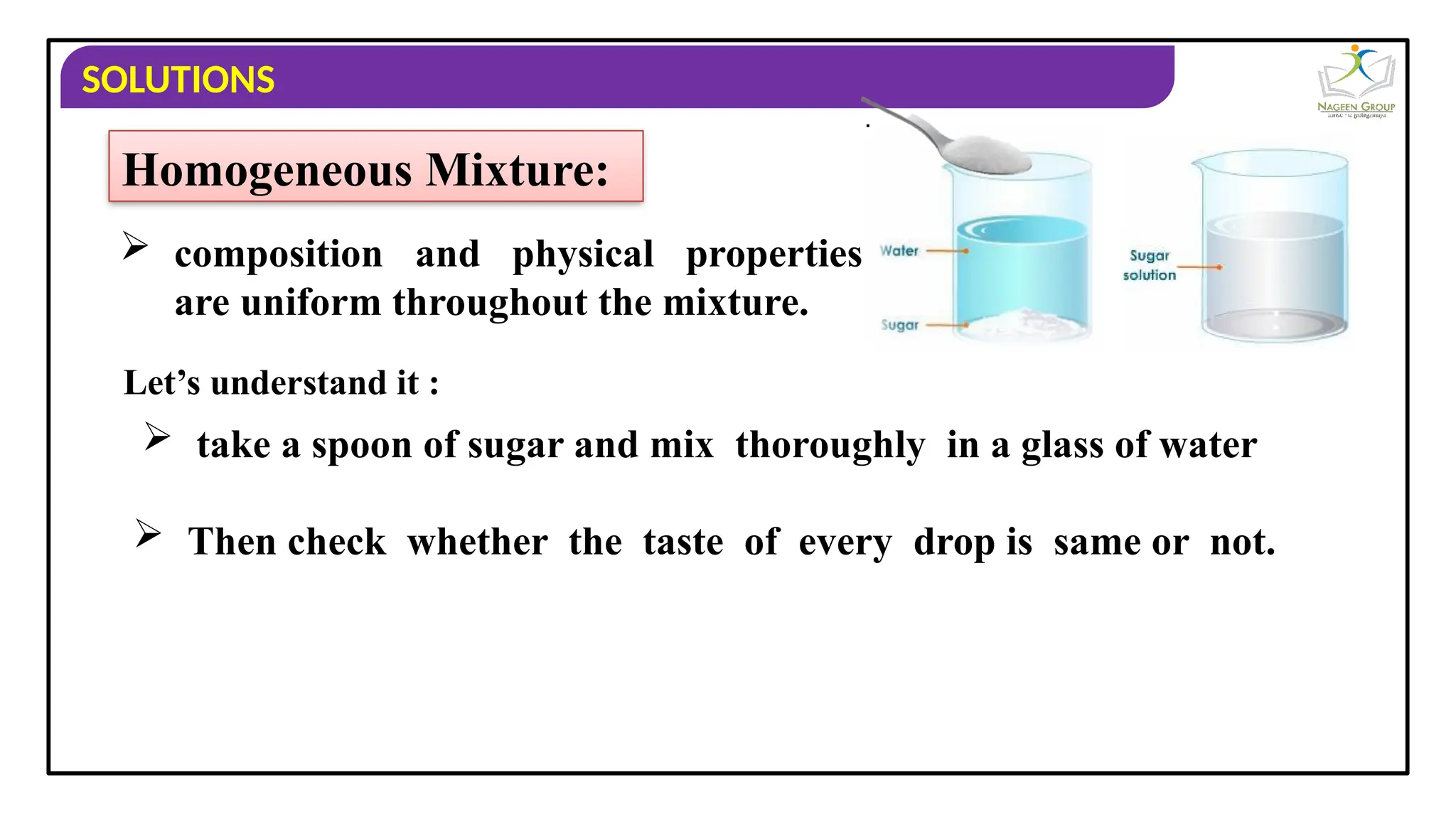 SOLUTIONS
Homogeneous Mixture:
 composition and physical properties
are uniform throughout the mixture.
 Then check whether the taste of every drop is same or not.
Let’s understand it :
 take a spoon of sugar and mix thoroughly in a glass of water
 