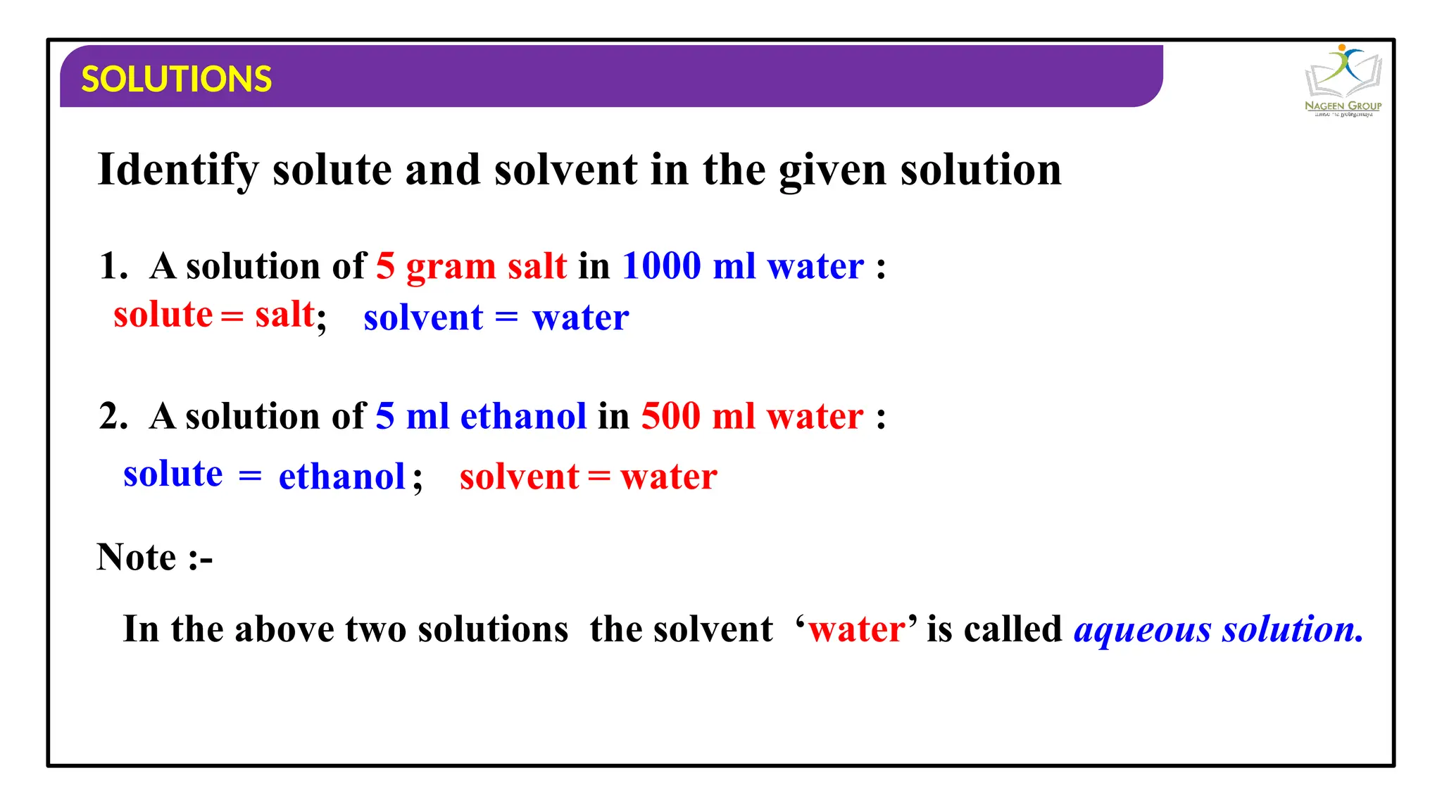 SOLUTIONS
Identify solute and solvent in the given solution
1. A solution of 5 gram salt in 1000 ml water :
solute = salt; solvent = water
2. A solution of 5 ml ethanol in 500 ml water :
solute = ethanol; solvent = water
Note :-
In the above two solutions the solvent ‘water’ is called aqueous solution.
 