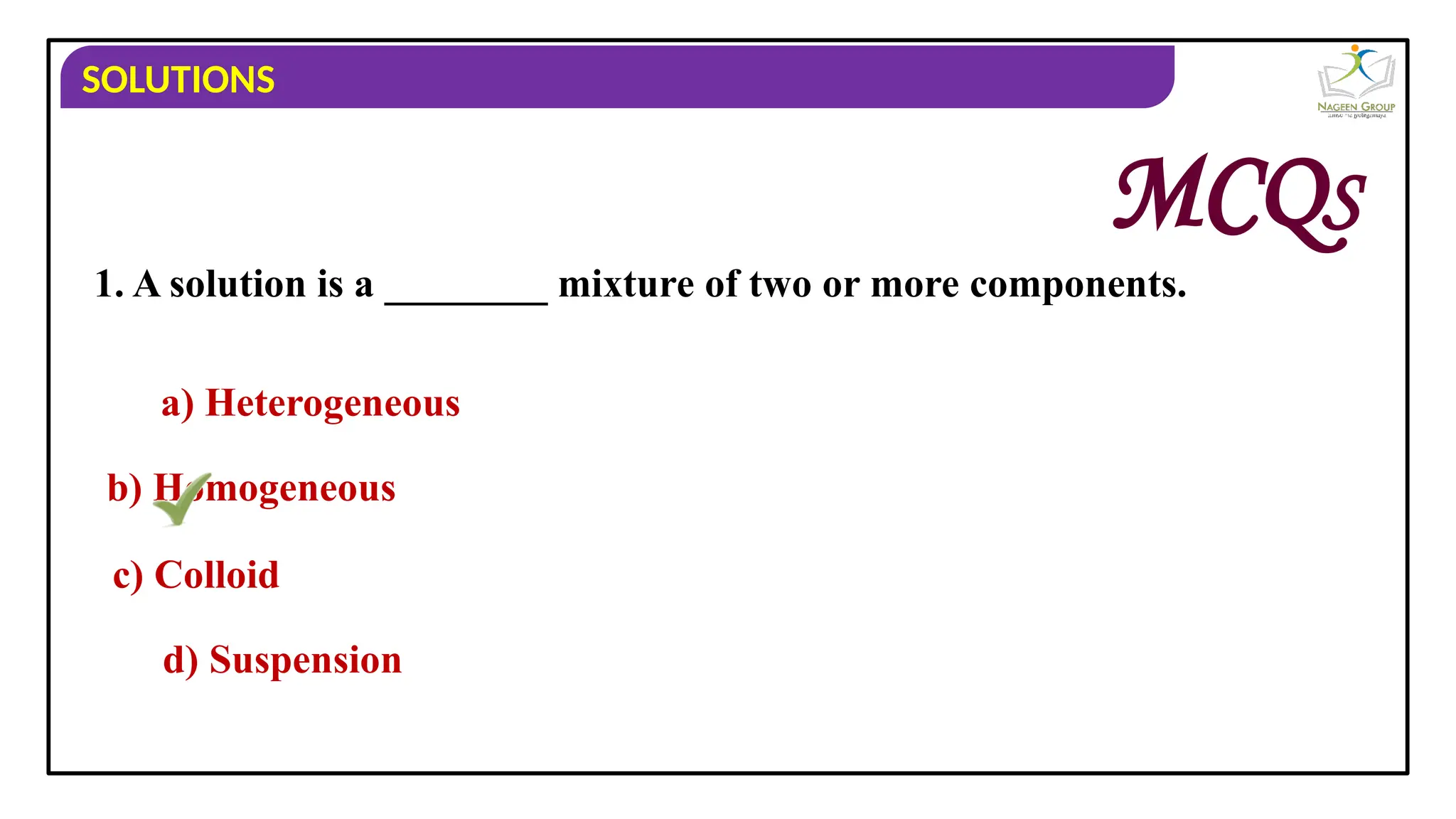 SOLUTIONS
1. A solution is a ________ mixture of two or more components.
a) Heterogeneous
b) Homogeneous
c) Colloid
d) Suspension
MCQS
 