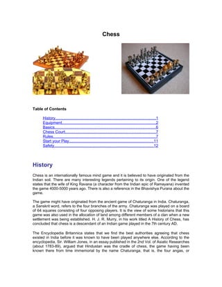Chess




Table of Contents

      History.........................................................................................1
      Equipment...................................................................................2
      Basics..........................................................................................6
      Chess Court................................................................................7
      Rules...........................................................................................7
      Start your Play...........................................................................11
      Safety........................................................................................12



History
Chess is an internationally famous mind game and it is believed to have originated from the
Indian soil. There are many interesting legends pertaining to its origin. One of the legend
states that the wife of King Ravana (a character from the Indian epic of Ramayana) invented
the game 4000-5000 years ago. There is also a reference in the Bhavishya Purana about the
game.

The game might have originated from the ancient game of Chaturanga in India. Chaturanga,
a Sanskrit word, refers to the four branches of the army. Chaturanga was played on a board
of 64 squares consisting of four opposing players. It is the view of some historians that this
game was also used in the allocation of land among different members of a clan when a new
settlement was being established. H. J. R. Murry, in his work titled A History of Chess, has
concluded that chess is a descendant of an Indian game played in the 7th century AD.

The Encyclopedia Britannica states that we find the best authorities agreeing that chess
existed in India before it was known to have been played anywhere else. According to the
encyclopedia, Sir. William Jones, in an essay published in the 2nd Vol. of Asiatic Researches
(about 1783-89), argued that Hindustan was the cradle of chess, the game having been
known there from time immemorial by the name Chaturanga, that is, the four angas, or
 