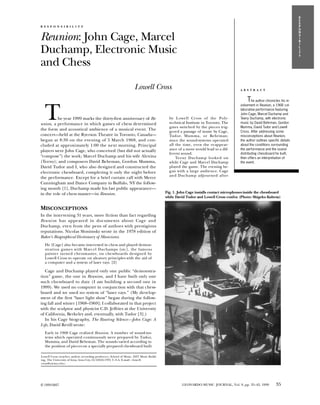 R
                                                                                                                                                                            E
                                                                                                                                                                            S
R E S P O N S I B I L I T Y                                                                                                                                                 P
                                                                                                                                                                            O


Reunion: John Cage, Marcel
                                                                                                                                                                            N
                                                                                                                                                                            S
                                                                                                                                                                            I
                                                                                                                                                                            B


Duchamp, Electronic Music
                                                                                                                                                                            I
                                                                                                                                                                            L
                                                                                                                                                                            I
                                                                                                                                                                            T
                                                                                                                                                                            Y

and Chess
                                                                     Lowell Cross                                                    A B S T R A C T


                                                                                                                                         T

  T
                                                                                                                                             he author chronicles his in-
                                                                                                                                     volvement in Reunion, a 1968 col-
                                                                                                                                     laborative performance featuring
                                                                                                                                     John Cage, Marcel Duchamp and
         he year 1999 marks the thirty-first anniversary of Re-                            by Lowell Cross of the Poly-              Teeny Duchamp, with electronic
union, a performance in which games of chess determined                                    technical Institute in Toronto. The       music by David Behrman, Gordon
                                                                                           gates switched by the pieces trig-        Mumma, David Tudor and Lowell
the form and acoustical ambience of a musical event. The                                   gered a passage of music by Cage,         Cross. After addressing some
concert—held at the Ryerson Theatre in Toronto, Canada—                                    Tudor, Mumma, or Behrman;                 misconceptions about Reunion,
began at 8:30 on the evening of 5 March 1968, and con-                                     since the sound-systems operated          the author outlines specific details
cluded at approximately 1:00 the next morning. Principal                                   all the time, even the reappear-          about the conditions surrounding
players were John Cage, who conceived (but did not actually                                ance of a move would lead to a dif-       the performance and the sound-
                                                                                           ferent sound.                             distributing chessboard he built,
“compose”) the work; Marcel Duchamp and his wife Alexina                                       Teeny Duchamp looked on               then offers an interpretation of
(Teeny); and composers David Behrman, Gordon Mumma,                                        while Cage and Marcel Duchamp             the event.
David Tudor and I, who also designed and constructed the                                   played the game. The evening be-
electronic chessboard, completing it only the night before                                 gan with a large audience. Cage
                                                                                           an d Duchamp adjourned after
the performance. Except for a brief curtain call with Merce
Cunningham and Dance Company in Buffalo, NY the follow-
ing month [1], Duchamp made his last public appearance—
in the role of chess master—in Reunion.                                                  Fig. 1. John Cage installs contact microphones inside the chessboard
                                                                                         while David Tudor and Lowell Cross confer. (Photo: Shigeko Kubota)

MISCONCEPTIONS
In the intervening 31 years, more fiction than fact regarding
Reuni on has appeared in documents about Cage and
Duchamp, even from the pens of authors with prestigious
reputations. Nicolas Slonimsky wrote in the 1978 edition of
Baker’s Biographical Dictionary of Musicians:
  He [Cage] also became interested in chess and played demon-
  stration games with Marcel Duchamps [sic], the famous
  painter turned chessmaster, on chessboards designed by
  Lowell Cross to operate on aleatory principles with the aid of
  a computer and a system of laser rays. [2]

   Cage and Duchamp played only one public “demonstra-
tion” game, the one in Reunion, and I have built only one
such chessboard to date (I am building a second one in
1999). We used no computer in conjunction with that chess-
board and we used no system of “laser rays.” (My develop-
ment of the first “laser light show” began during the follow-
ing fall and winter [1968–1969]; I collaborated in that project
with the sculptor and physicist C.D. Jeffries at the University
of California, Berkeley and, eventually, with Tudor [3].)
   In his Cage biography, The Roaring Silence—John Cage: A
Life, David Revill wrote:
  Early in 1968 Cage realized Reunion. A number of sound-sys-
  tems which operated continuously were prepared by Tudor,
  Mumma, and David Behrman. The sounds varied according to
  the position of pieces on a specially prepared chessboard built

Lowell Cross (teacher, author, recording producer), School of Music, 2057 Music Build-
ing, The University of Iowa, Iowa City, IA 52242-1793, U.S.A. E-mail: <lowell-
cross@uiowa.edu>.




© 1999 ISAST                                                                                       LEONARDO MUSIC JOURNAL, Vol. 9, pp. 35–42, 1999            35
 