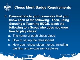 Chess Merit Badge Requirements
3. Demonstrate to your counselor that you
know each of the following. Then, using
Scouting’s Teaching EDGE, teach the
following to a Scout who does not know
how to play chess:
a. The name of each chess piece
b. How to set up the chessboard
c. How each chess piece moves, including
castling and en passant captures
 