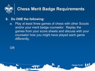 Chess Merit Badge Requirements
6. Do ONE the following:
a. Play at least three games of chess with other Scouts
and/or your merit badge counselor. Replay the
games from your score sheets and discuss with your
counselor how you might have played each game
differently.
OR
 