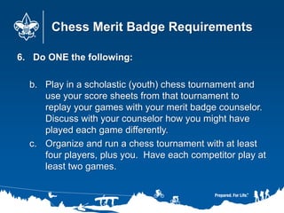 Chess Merit Badge Requirements
6. Do ONE the following:
b. Play in a scholastic (youth) chess tournament and
use your score sheets from that tournament to
replay your games with your merit badge counselor.
Discuss with your counselor how you might have
played each game differently.
c. Organize and run a chess tournament with at least
four players, plus you. Have each competitor play at
least two games.
 