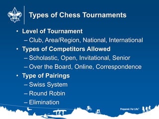 Types of Chess Tournaments
• Level of Tournament
– Club, Area/Region, National, International
• Types of Competitors Allowed
– Scholastic, Open, Invitational, Senior
– Over the Board, Online, Correspondence
• Type of Pairings
– Swiss System
– Round Robin
– Elimination
 