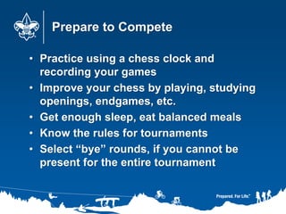 Prepare to Compete
• Practice using a chess clock and
recording your games
• Improve your chess by playing, studying
openings, endgames, etc.
• Get enough sleep, eat balanced meals
• Know the rules for tournaments
• Select “bye” rounds, if you cannot be
present for the entire tournament
 