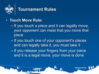 Tournament Rules
• Touch Move Rule:
– If you touch a piece and it can legally move,
your opponent can insist that you move that
piece
– If you touch one of your opponent’s pieces
and can legally take it, you must take it
– If you release your fingers from your piece
and it is a legal move, your move is done
 