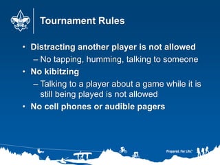 Tournament Rules
• Distracting another player is not allowed
– No tapping, humming, talking to someone
• No kibitzing
– Talking to a player about a game while it is
still being played is not allowed
• No cell phones or audible pagers
 