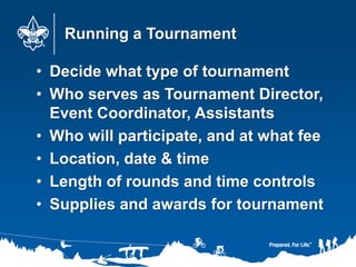 Running a Tournament
• Decide what type of tournament
• Who serves as Tournament Director,
Event Coordinator, Assistants
• Who will participate, and at what fee
• Location, date & time
• Length of rounds and time controls
• Supplies and awards for tournament
 