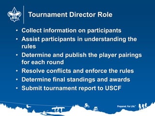 Tournament Director Role
• Collect information on participants
• Assist participants in understanding the
rules
• Determine and publish the player pairings
for each round
• Resolve conflicts and enforce the rules
• Determine final standings and awards
• Submit tournament report to USCF
 
