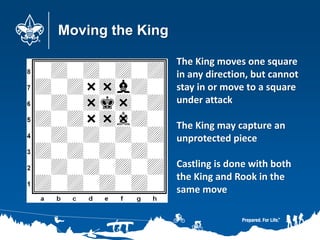 Moving the King
The King moves one square
in any direction, but cannot
stay in or move to a square
under attack
The King may capture an
unprotected piece
Castling is done with both
the King and Rook in the
same move
 