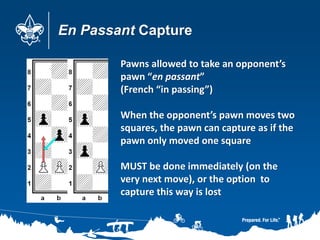 En Passant Capture
Pawns allowed to take an opponent’s
pawn “en passant”
(French “in passing”)
When the opponent’s pawn moves two
squares, the pawn can capture as if the
pawn only moved one square
MUST be done immediately (on the
very next move), or the option to
capture this way is lost
 