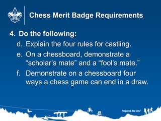 Chess Merit Badge Requirements
4. Do the following:
d. Explain the four rules for castling.
e. On a chessboard, demonstrate a
“scholar’s mate” and a “fool’s mate.”
f. Demonstrate on a chessboard four
ways a chess game can end in a draw.
 
