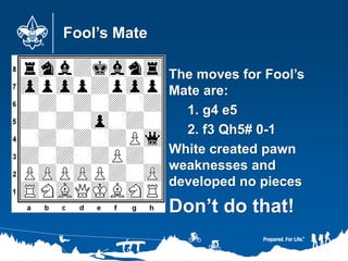 Fool’s Mate
The moves for Fool’s
Mate are:
1. g4 e5
2. f3 Qh5# 0-1
White created pawn
weaknesses and
developed no pieces
Don’t do that!
 