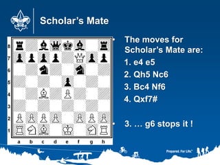 Scholar’s Mate
• The moves for
Scholar’s Mate are:
1. e4 e5
2. Qh5 Nc6
3. Bc4 Nf6
4. Qxf7#
• 3. … g6 stops it !
 