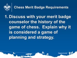Chess Merit Badge Requirements
1. Discuss with your merit badge
counselor the history of the
game of chess. Explain why it
is considered a game of
planning and strategy.
 