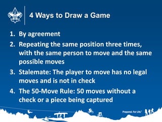 4 Ways to Draw a Game
1. By agreement
2. Repeating the same position three times,
with the same person to move and the same
possible moves
3. Stalemate: The player to move has no legal
moves and is not in check
4. The 50-Move Rule: 50 moves without a
check or a piece being captured
 