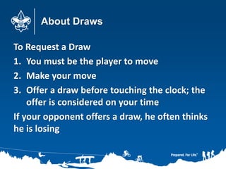 About Draws
To Request a Draw
1. You must be the player to move
2. Make your move
3. Offer a draw before touching the clock; the
offer is considered on your time
If your opponent offers a draw, he often thinks
he is losing
 