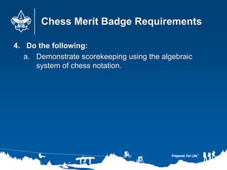Chess Merit Badge Requirements
4. Do the following:
a. Demonstrate scorekeeping using the algebraic
system of chess notation.
 