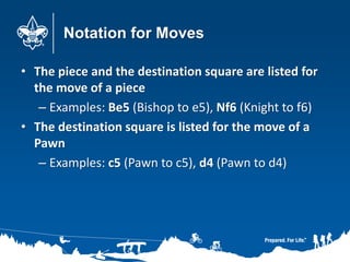 Notation for Moves
• The piece and the destination square are listed for
the move of a piece
– Examples: Be5 (Bishop to e5), Nf6 (Knight to f6)
• The destination square is listed for the move of a
Pawn
– Examples: c5 (Pawn to c5), d4 (Pawn to d4)
 