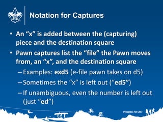 Notation for Captures
• An “x” is added between the (capturing)
piece and the destination square
• Pawn captures list the “file” the Pawn moves
from, an “x”, and the destination square
–Examples: exd5 (e-file pawn takes on d5)
–Sometimes the “x” is left out (“ed5”)
–If unambiguous, even the number is left out
(just “ed”)
 