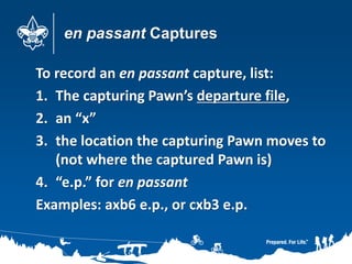 en passant Captures
To record an en passant capture, list:
1. The capturing Pawn’s departure file,
2. an “x”
3. the location the capturing Pawn moves to
(not where the captured Pawn is)
4. “e.p.” for en passant
Examples: axb6 e.p., or cxb3 e.p.
 