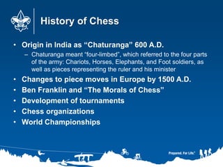History of Chess
• Origin in India as “Chaturanga” 600 A.D.
– Chaturanga meant “four-limbed”, which referred to the four parts
of the army: Chariots, Horses, Elephants, and Foot soldiers, as
well as pieces representing the ruler and his minister
• Changes to piece moves in Europe by 1500 A.D.
• Ben Franklin and “The Morals of Chess”
• Development of tournaments
• Chess organizations
• World Championships
 