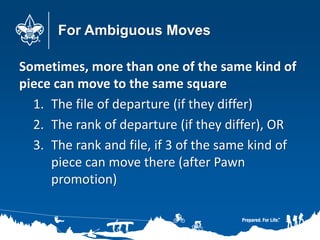 For Ambiguous Moves
Sometimes, more than one of the same kind of
piece can move to the same square
1. The file of departure (if they differ)
2. The rank of departure (if they differ), OR
3. The rank and file, if 3 of the same kind of
piece can move there (after Pawn
promotion)
 