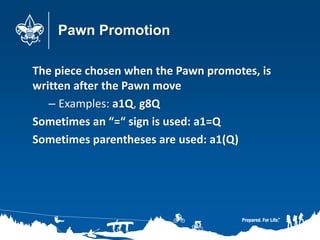 Pawn Promotion
The piece chosen when the Pawn promotes, is
written after the Pawn move
– Examples: a1Q, g8Q
Sometimes an “=“ sign is used: a1=Q
Sometimes parentheses are used: a1(Q)
 