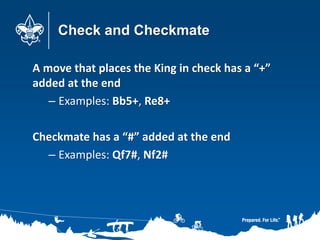 Check and Checkmate
A move that places the King in check has a “+”
added at the end
– Examples: Bb5+, Re8+
Checkmate has a “#” added at the end
– Examples: Qf7#, Nf2#
 